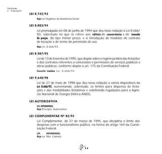 6 6
Decifrando
a linguagem
LEI 8.742/93
Veja Lei Orgânica da Assistência Social.
LEI 8.883/94
Lei promulgada em 08 de junho de 1994 que deu nova redação à Lei 8.666/
93, sobretudo no que se refere aos editais de concorrência e de tomada
de preços, do tipo menor preço, e à introdução de modelos de contrato
de locação e de termo de permissão de uso.
Veja Lei 8.666/93.
LEI 8.987/95
Lei de 13 de fevereiro de 1995, que dispõe sobre o regime jurídico das licitações
e dos contratos referentes a concessões e permissões de serviços públicos e
obras públicas, conforme dispõe o art. 175 da Constituição Federal.
Consulte também Lei 8.666/93.
LEI 9.648/98
Lei de 27 de maio de 1998 que deu nova redação a vários dispositivos da
Lei 8.666/93, aumentando, sobretudo, os limites para dispensa de licita-
ções e das modalidades licitatórias e redefinindo regulações para a Agên-
cia Nacional de Energia Elétrica-ANEEL.
LEI AUTORIZATIVA
(44, ENTENDENDO)
Veja Princípio Autorizativo.
LEI COMPLEMENTAR Nº 82/95
Lei Complementar, de 27 de março de 1995, que disciplina o limite das
despesas com o funcionalismo público, na forma do artigo 169 da Consti-
tuição Federal.
(39, ENTENDENDO)
Veja Lei Rita Camata.
 