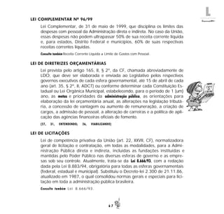 L
6 7
LEI COMPLEMENTAR Nº 96/99
Lei Complementar, de 31 de maio de 1999, que disciplina os limites das
despesas com pessoal da Administração direta e indireta. No caso da União,
essas despesas não podem ultrapassar 50% de sua receita corrente líquida
e, para estados, Distrito Federal e municípios, 60% de suas respectivas
receitas correntes líquidas.
Consulte também Receita Corrente Líquida e Limite de Gastos com Pessoal.
LEI DE DIRETRIZES ORÇAMENTÁRIAS
Lei prevista pelo artigo 165, II, § 2º, da CF, chamada abreviadamente de
LDO, que deve ser elaborada e enviada ao Legislativo pelos respectivos
governos executivos de cada esfera governamental, até 15 de abril de cada
ano (art. 35, § 2º, II, ADCT) ou conforme determinar cada Constituição Es-
tadual ou Lei Orgânica Municipal, estabelecendo, para o período de 1 (um)
ano, as metas e prioridades da administração pública, as orientações para
elaboração da lei orçamentária anual, as alterações na legislação tributá-
ria, a concessão de vantagem ou aumento de remuneração, a criação de
cargos, a admissão de pessoal, a alteração de carreiras e a política de apli-
cação das agências financeiras oficiais de fomento.
(27, 31, ENTENDENDO; 26, VIABILIZANDO)
LEI DE LICITAÇÕES
Lei de competência privativa da União (art. 22, XXVII, CF), normatizadora
geral de licitação e contratação, em todas as modalidades, para a Admi-
nistração Pública direta e indireta, incluídas as fundações instituídas e
mantidas pelo Poder Público nas diversas esferas de governo e as empre-
sas sob seu controle. Atualmente, trata-se da Lei 8.666/93, com a redação
dada pela Lei 8.883/94, obrigatória para todas as esferas governamentais
(federal, estadual e municipal). Substituiu o Decreto-lei 2.300 de 21.11.86,
atualizado em 1987, o qual consolidou normas gerais e especiais para lici-
tação em toda a administração pública brasileira.
Consulte também Lei 8.666/93.
 