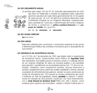 6 8
Decifrando
a linguagem
LEI DO ORÇAMENTO ANUAL
Lei prevista pelo artigo 165 da CF, III, chamada abreviadamente de LOA,
que deve ser elaborada e enviada ao Legislativo pelos respectivos
governos executivos de cada esfera governamental até 31 de agosto
de cada ano (art. 35, § 2º, III, ADCT) ou conforme determinar cada
Constituição Estadual ou Lei Orgânica Municipal, estabelecendo,
para o período de 1 (um) ano, a discriminação da receita e despesa,
de forma a evidenciar a política econômico-financeira e o pro-
grama de trabalho do governo.
(14, 27, 28, ENTENDENDO; 29, VIABILIZANDO)
LEI DO PLANO DIRETOR
Veja Plano Diretor.
LEI DOS MEIOS
Expressão utilizada para caracterizar o orçamento enquanto lei que provê
a Administração Pública das condições necessárias para o desempenho de
suas funções.
LEI ORGÂNICA DA ASSISTÊNCIA SOCIAL
Lei nº 8.742, de 7 de dezembro de 1993, que dispõe sobre a organização
da Assistência Social, compreendida como Política de Seguridade Social
não contributiva. Essa política provê os mínimos sociais e é realizada através
de um conjunto integrado de ações de iniciativa pública e da sociedade
para garantir o atendimento às necessidades básicas (art. 1º). Para os mu-
nicípios, estabelece como competência destinar recursos financeiros e
executar o pagamento para custeio dos auxílios natalidade e funeral, executar
os projetos de enfrentamento da pobreza, atender às ações assistenciais de
caráter de emergência (art. 15) e prestar os serviços assistenciais que visem
à melhoria de vida da população, dando prioridade à infância e adoles-
cência em situação de risco pessoal e social (art. 23). Para financiamento,
cria o Fundo Nacional de Assistência Social-FNAS (art. 28) e dispõe, como
condição para repasses aos municípios, estados e Distrito Federal dos re-
 