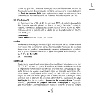 L
6 9
cursos de que trata, a efetiva instituição e funcionamento do Conselho de
Assistência Social, de composição paritária entre governo e sociedade civil,
do Fundo de Assistência Social, com orientação e controle dos respectivos
Conselhos de Assistência Social e o Plano de Assistência Social (art. 30).
LEI RITA CAMATA
Lei Complementar nº 82, de 27 de março de 1995, de autoria da deputada
Rita Camata, que disciplinou, na forma do artigo 169 da Constituição
Federal, o limite das despesas totais com pessoal ativo e inativo da Admi-
nistração direta e indireta, até a edição da Lei Complementar nº 96/99,
que a revogou.
(39, ENTENDENDO)
Consulte também Limite de Gastos com Pessoal.
LEILÃO
Modalidade de licitação entre quaisquer interessados para a venda de bens
móveis que não servem mais para a Administração Pública ou de produtos
legalmente apreendidos ou penhorados, ou para a alienação de bens imó-
veis, a quem oferecer o maior lance, igual ou superior ao da avaliação (art.
22 § 5º, Lei 8.666/93).
(30, ENTENDENDO)
LICITAÇÃO
Conjunto de procedimentos administrativos exigidos constitucionalmente (art.
37, XXI, CF), através do qual a Administração Pública seleciona e contrata
o empreiteiro ou fornecedor que ofereça proposta mais vantajosa para aqui-
sição de bens ou serviços. A vantagem pode ser baseada somente na ofer-
ta do menor preço (o que é mais comum), da melhor técnica ou da combi-
nação de oferta do menor preço com a melhor técnica. A licitação se de-
senvolve com a abertura de processo administrativo, publicação do edital,
habilitação das interessadas, julgamento da proposta técnica (quando
houver), julgamento da proposta comercial, homologação e adjudica-
ção do vencedor. São modalidades de licitação, conforme o valor da compra
 