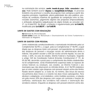 7 0
Decifrando
a linguagem
ou contratação dos serviços: convite, tomada de preços, leilão, concorrência e con-
curso. Pode também ocorrer dispensa ou inexigibilidade de licitação. O processo
licitatório visa promover a escolha da proposta mais vantajosa a partir dos
seguintes princípios: legalidade, plena publicidade dos atos públicos, pro-
moção de condições máximas de igualdade de competição entre os inte-
ressados (isonomia), julgamento objetivo das propostas (impessoalidade)
e atribuição obrigatória (adjudicação) do objeto licitado ao vencedor (art.
3º, Lei 8.666/93). No Brasil, a licitação é regulamentada pela Lei 8.666/93,
modificada pela Lei 8.883/97, e Lei 9.648/98.
LIMITE DE GASTOS COM EDUCAÇÃO
Veja Aplicação de 25% na Educação.
Consulte também Fundo de Manutenção e Desenvolvimento do Ensino Fundamental e
Valorização do Magistério.
LIMITE DE GASTOS COM PESSOAL
Limite estabelecido constitucionalmente e normatizado inicialmente pela Lei
Complementar 82/95 e, a seguir, pela Lei Complementar nº 96/99, a qual
dispõe que as despesas totais com pessoal, correspondentes ao somatório
das despesas de pessoal e encargos sociais da administração direta e
indireta, não podem exceder a 50% da receita corrente líquida, no caso da
União, e 60%, no caso de estados, Distrito Federal e municípios. Segundo
o artigo 169 da Constituição Federal (Emenda Constitucional nº 19, de
05.06.98), decorrido o prazo para o cumprimento dos limites estabelecidos
na lei complementar, serão imediatamente suspensos todos os repasses de
verbas federais ou estaduais, aos estados, ao Distrito Federal e aos
municípios que não observarem os referidos limites. A LC 96/99 estabelece
que os entes estatais cujas despesas com pessoal estejam acima dos limites
fixados devem adaptar-se, à razão de, no mínimo, dois terços do excesso
nos primeiros doze meses e o restante nos doze meses subseqüentes. Para
alcançar a adaptação, a Lei estabelece, como medidas sucessivas, a redução
em pelo menos 20% das despesas com cargos em comissão e funções de
confiança, exoneração dos servidores não estáveis e exoneração dos
servidores estáveis. Enquanto as despesas com pessoal estiverem acima dos
 