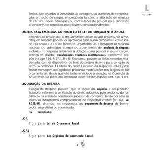 L
7 1
limites, são vedados a concessão de vantagens ou aumento de remunera-
ção, a criação de cargos, empregos ou funções, a alteração de estrutura
de carreira, novas admissões ou contratações de pessoal ou a concessão
a servidores de benefícios não previstos constitucionalmente.
LIMITES PARA EMENDAS AO PROJETO DE LEI DO ORÇAMENTO ANUAL
Emendas ao projeto de Lei do Orçamento Anual ou aos projetos que o mo-
difiquem somente podem ser aprovadas caso sejam compatíveis com o Pla-
no Plurianual e a Lei de Diretrizes Orçamentárias e indiquem os recursos
necessários, admitidos apenas os provenientes de anulação de despesa,
excluídas as despesas referentes a dotações para pessoal e seus encargos,
serviço da dívida, transferências tributárias constitucionais, conforme dis-
põe o artigo 166, § 3º, I, II e III. Entretanto, podem ser feitas emendas rela-
cionadas com os dispositivos do texto do projeto de lei e para correção de
erros ou omissões. O Chefe do Poder Executivo da respectiva esfera pode
enviar mensagem ao Legislativo propondo modificações nos projetos de leis
orçamentárias, desde que não tenha se iniciado a votação, na Comissão de
Orçamento, da parte cuja alteração estiver sendo proposta (art. 166, § 5º).
LIQUIDAÇÃO DA DESPESA
Estágio da despesa pública, que se segue ao empenho e ao processo
licitatório, referente à verificação do direito adquirido pelo credor ou da ha-
bilitação da entidade beneficiada (no caso de convênio), tendo por base os
títulos ou documentos comprobatórios do respectivo crédito (art. 63, Lei
4.320/64), visando, na seqüência, ao pagamento da despesa do forne-
cedor, empreiteiro ou conveniado.
(56, VIABILIZANDO)
LOA
Sigla para Lei do Orçamento Anual.
LOAS
Sigla para Lei Orgânica da Assistência Social.
 