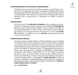 A
7
ACOMPANHAMENTO DA EXECUÇÃO ORÇAMENTÁRIA
Verificação do cumprimento dos objetivos expressos e quantificados no or-
çamento e da adequação dos meios empregados, realizada pelos órgãos
competentes da Administração Pública, tal como o órgão de Orçamento e o
de Contabilidade. Deve resultar num sistema de informações sobre desvios
eventuais entre o programado e o executado, em relação a projeto e
atividade.
ADJUDICAÇÃO
Ato administrativo do ordenador de despesa, após o julgamento da pro-
posta técnica (quando houver) e comercial e sua respectiva homologação,
através do qual a Administração Pública vincula o objeto da licitação ao
interessado classificado em primeiro lugar, confirmando-o como o detentor
da proposta mais vantajosa dentre os concorrentes (art. 43, IV, Lei 8.666/
93) e podendo, na seqüência, firmar o contrato de prestação de serviços
ou fornecimento de bens.
ADMINISTRAÇÃO PÚBLICA
Conjunto de todos os órgãos públicos instituídos legalmente para a realização
dos objetivos constitucionais do governo, seja nas esferas federal, estadual
ou municipal, através da prestação de serviços, execução de investimentos,
implementação de programas sociais e regulação de atividades de toda na-
tureza em benefício do interesse público. É integrado pelos servidores pú-
blicos e deve atuar segundo os princípios de legalidade, impessoalidade,
moralidade, publicidade e razoabilidade (art. 37, CF). Difere do conceito
de governo, pois, ao contrário deste, não desenvolve atividade política, e
sim atos administrativos, visando a execução instrumental da ação gover-
namental. Recebe também a designação de Poder Executivo, quando se
busca dar significado à responsabilidade constitucional para execução da
ação governamental. A Administração Pública é classificada em Adminis-
tração Pública Direta e Indireta.
(13, 18, ENTENDENDO)
 