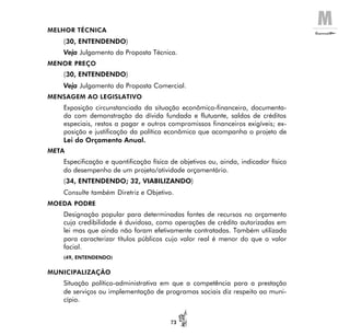 M
73
MELHOR TÉCNICA
(30, ENTENDENDO)
Veja Julgamento da Proposta Técnica.
MENOR PREÇO
(30, ENTENDENDO)
Veja Julgamento da Proposta Comercial.
MENSAGEM AO LEGISLATIVO
Exposição circunstanciada da situação econômico-financeira, documenta-
da com demonstração da dívida fundada e flutuante, saldos de créditos
especiais, restos a pagar e outros compromissos financeiros exigíveis; ex-
posição e justificação da política econômica que acompanha o projeto de
Lei do Orçamento Anual.
META
Especificação e quantificação física de objetivos ou, ainda, indicador físico
do desempenho de um projeto/atividade orçamentário.
(34, ENTENDENDO; 32, VIABILIZANDO)
Consulte também Diretriz e Objetivo.
MOEDA PODRE
Designação popular para determinadas fontes de recursos no orçamento
cuja credibilidade é duvidosa, como operações de crédito autorizadas em
lei mas que ainda não foram efetivamente contratadas. Também utilizada
para caracterizar títulos públicos cujo valor real é menor do que o valor
facial.
(49, ENTENDENDO)
MUNICIPALIZAÇÃO
Situação político-administrativa em que a competência para a prestação
de serviços ou implementação de programas sociais diz respeito ao muni-
cípio.
 
