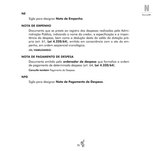 N
75
NE
Sigla para designar Nota de Empenho.
NOTA DE EMPENHO
Documento que se presta ao registro das despesas realizadas pela Admi-
nistração Pública, indicando o nome do credor, a especificação e a impor-
tância da despesa, bem como a dedução desta do saldo da dotação pró-
pria (art. 61, Lei 4.320/64), emitido em consonância com o ato do em-
penho, em ordem seqüencial cronológica.
(55, VIABILIZANDO)
NOTA DE PAGAMENTO DE DESPESA
Documento emitido pelo ordenador de despesa que formaliza a ordem
de pagamento de determinada despesa (art. 64, Lei 4.320/64).
Consulte também Pagamento da Despesa.
NPD
Sigla para designar Nota de Pagamento de Despesa.
 