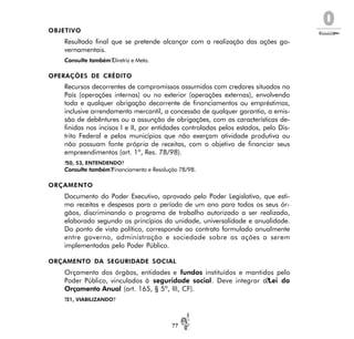 O
??
OBJETIVO
Resultado final que se pretende alcançar com a realização das ações go-
vernamentais.
Consulte também?Diretriz e Meta.
OPERAÇÕES DE CRÉDITO
Recursos decorrentes de compromissos assumidos com credores situados no
País (operações internas) ou no exterior (operações externas), envolvendo
toda e qualquer obrigação decorrente de financiamentos ou empréstimos,
inclusive arrendamento mercantil, a concessão de qualquer garantia, a emis-
são de debêntures ou a assunção de obrigações, com as características de-
finidas nos incisos I e II, por entidades controladas pelos estados, pelo Dis-
trito Federal e pelos municípios que não exerçam atividade produtiva ou
não possuam fonte própria de receitas, com o objetivo de financiar seus
empreendimentos (art. 1º, Res. 78/98).
?50, 53, ENTENDENDO?
Consulte também?Financiamento e Resolução 78/98.
ORÇAMENTO
Documento do Poder Executivo, aprovado pelo Poder Legislativo, que esti-
ma receitas e despesas para o período de um ano para todos os seus ór-
gãos, discriminando o programa de trabalho autorizado a ser realizado,
elaborado segundo os princípios da unidade, universalidade e anualidade.
Do ponto de vista político, corresponde ao contrato formulado anualmente
entre governo, administração e sociedade sobre as ações a serem
implementadas pelo Poder Público.
ORÇAMENTO DA SEGURIDADE SOCIAL
Orçamento dos órgãos, entidades e fundos instituídos e mantidos pelo
Poder Público, vinculados à seguridade social. Deve integrar a?Lei do
Orçamento Anual (art. 165, § 5º, III, CF).
?31, VIABILIZANDO?
 