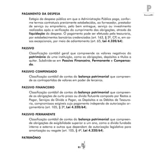 P
81
PAGAMENTO DA DESPESA
Estágio da despesa pública em que a Administração Pública paga, confor-
me termos contratuais previamente estabelecidos, ao fornecedor, prestador
de serviço ou empreiteiro, pelo bem entregue, serviço ou investimento
realizados após a verificação do cumprimento das obrigações, através da
liquidação da despesa. O pagamento pode ser efetuado pela tesouraria,
por estabelecimentos bancários credenciados (art. 163, § 3º, CF) e, em ca-
sos excepcionais, por meio de adiantamento (art. 65, Lei 4.320/64).
PASSIVO
Classificação contábil geral que compreende os valores negativos do
patrimônio de uma instituição, como as obrigações, depósitos e títulos a
quitar. Subdivide-se em Passivo Financeiro, Permanente e Compensa-
do.
PASSIVO COMPENSADO
Classificação contábil de contas do balanço patrimonial que compreen-
de as contrapartidas de valores em poder de terceiros.
PASSIVO FINANCEIRO
Classificação contábil de contas do balanço patrimonial que compreen-
de as obrigações de curto prazo ou dívida flutuante composta por Restos a
Pagar, Serviços da Dívida a Pagar, os Depósitos e os Débitos de Tesoura-
ria, compromissos exigíveis cujo pagamento independa de autorização or-
çamentária (art. 105, § 3º, Lei 4.320/64).
PASSIVO PERMANENTE
Classificação contábil de contas do balanço patrimonial que compreen-
de obrigações de exigibilidade superior a um ano, como a dívida fundada
interna e externa e outras que dependam de autorização legislativa para
amortização ou resgate (art. 105, § 4º, Lei 4.320/64).
PATRIMÔNIO
 