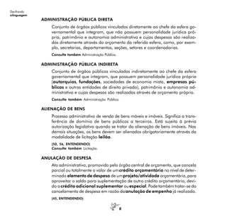 8
Decifrando
alinguagem
ADMINISTRAÇÃO PÚBLICA DIRETA
Conjunto de órgãos públicos vinculados diretamente ao chefe da esfera go-
vernamental que integram, que não possuem personalidade jurídica pró-
pria, patrimônio e autonomia administrativa e cujas despesas são realiza-
das diretamente através do orçamento da referida esfera, como, por exem-
plo, secretarias, departamentos, seções, setores e coordenadorias.
Consulte também Administração Pública.
ADMINISTRAÇÃO PÚBLICA INDIRETA
Conjunto de órgãos públicos vinculados indiretamente ao chefe da esfera
governamental que integram, que possuem personalidade jurídica própria
(autarquias, fundações, sociedades de economia mista, empresas pú-
blicas e outras entidades de direito privado), patrimônio e autonomia ad-
ministrativa e cujas despesas são realizadas através de orçamento próprio.
Consulte também Administração Pública.
ALIENAÇÃO DE BENS
Processo administrativo de venda de bens móveis e imóveis. Significa a trans-
ferência de domínio de bens públicos a terceiros. Está sujeita à prévia
autorização legislativa quando se tratar da alienação de bens imóveis. Nas
demais situações, os bens devem ser alienados obrigatoriamente através da
modalidade de licitação leilão.
(50, 56, ENTENDENDO)
Consulte também Licitação.
ANULAÇÃO DE DESPESA
Ato administrativo, promovido pelo órgão central de orçamento, que cancela
parcial ou totalmente o valor de umcrédito orçamentário no nível de deter-
minado elemento de despesa de umprojeto/atividade orçamentário,para
aproveitar o saldo para suplementação de outro crédito orçamentário, devi-
do acrédito adicional suplementar ouespecial. Pode também tratar-se do
cancelamento de despesa em razão daanulação de empenho já realizado.
(45, ENTENDENDO)
 