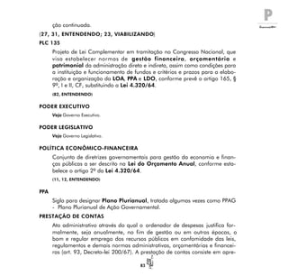 P
83
ção continuada.
(27, 31, ENTENDENDO; 23, VIABILIZANDO)
PLC 135
Projeto de Lei Complementar em tramitação no Congresso Nacional, que
visa estabelecer normas de gestão financeira, orçamentária e
patrimonial da administração direta e indireta, assim como condições para
a instituição e funcionamento de fundos e critérios e prazos para a elabo-
ração e organização da LOA, PPA e LDO, conforme prevê o artigo 165, §
9º, I e II, CF, substituindo a Lei 4.320/64.
(82, ENTENDENDO)
PODER EXECUTIVO
Veja Governo Executivo.
PODER LEGISLATIVO
Veja Governo Legislativo.
POLÍTICA ECONÔMICO-FINANCEIRA
Conjunto de diretrizes governamentais para gestão da economia e finan-
ças públicas a ser descrito na Lei do Orçamento Anual, conforme esta-
belece o artigo 2º da Lei 4.320/64.
(11, 12, ENTENDENDO)
PPA
Sigla para designar Plano Plurianual, tratada algumas vezes como PPAG
- Plano Plurianual de Ação Governamental.
PRESTAÇÃO DE CONTAS
Ato administrativo através do qual o ordenador de despesas justifica for-
malmente, seja anualmente, no fim de gestão ou em outras épocas, o
bom e regular emprego dos recursos públicos em confomidade das leis,
regulamentos e demais normas administrativas, orçamentárias e financei-
ras (art. 93, Decreto-lei 200/67). A prestação de contas consiste em apre-
 
