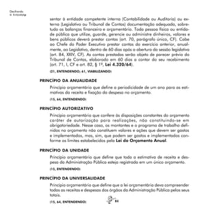 84
Decifrando
α λινγυαγεµ
sentar à entidade competente interna (Contabilidade ou Auditoria) ou ex-
terna (Legislativo ou Tribunal de Contas) documentação adequada, sobre-
tudo os balanços financeiro e orçamentário. Toda pessoa física ou entida-
de pública que utilize, guarde, gerencie ou administre dinheiros, valores e
bens públicos deverá prestar contas (art. 70, parágrafo único, CF). Cabe
ao Chefe do Poder Executivo prestar contas do exercício anterior, anual-
mente, ao Legislativo, dentro de 60 dias após a abertura da sessão legislativa
(art. 84, XXIV, CF). As contas prestadas serão objeto de parecer prévio do
Tribunal de Contas, elaborado em 60 dias a contar do seu recebimento
(art. 71, I, CF e art. 82, § 1º, Lei 4.320/64).
(21, ENTENDENDO; 61, VIABILIZANDO)
PRINCÍPIO DA ANUALIDADE
Princípio orçamentário que define a periodicidade de um ano para as esti-
mativas da receita e fixação da despesa no orçamento.
(15, 64, ENTENDENDO)
PRINCÍPIO AUTORIZATIVO
Princípio orçamentário que confere às disposições constantes do orçamento
caráter de autorização para realizações, não constituindo-se em
obrigatoriedade. Nesse caso, os montantes e o programa de trabalho defi-
nidos no orçamento não constituem valores e ações que devem ser gastos
e implementados, mas, sim, que podem ser gastos e implementados con-
forme os limites estabelecidos pela Lei do Orçamento Anual.
PRINCÍPIO DA UNIDADE
Princípio orçamentário que define que toda a estimativa de receita e des-
pesa da Administração Pública esteja registrada em um único orçamento.
(15, ENTENDENDO)
PRINCÍPIO DA UNIVERSALIDADE
Princípio orçamentário que define que a lei orçamentária deva compreender
todas as receitas e despesas dos órgãos da Administração Pública pelos seus
totais.
(15, 64, ENTENDENDO)
 