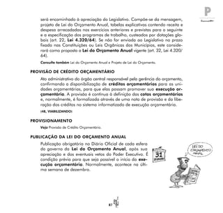 P
87
será encaminhado à apreciação do Legislativo. Compõe-se da mensagem,
projeto de Lei do Orçamento Anual, tabelas explicativas contendo receita e
despesa arrecadadas nos exercícios anteriores e previstas para o seguinte
e a especificação dos programas de trabalho, custeados por dotações glo-
bais (art. 22, Lei 4.320/64). Se não for enviada ao Legislativo no prazo
fixado nas Constituições ou Leis Orgânicas dos Municípios, este conside-
rará como proposta a Lei do Orçamento Anual vigente (art. 32, Lei 4.320/
64).
Consulte também Lei do Orçamento Anual e Projeto de Lei do Orçamento.
PROVISÃO DE CRÉDITO ORÇAMENTÁRIO
Ato administrativo do órgão central responsável pela gerência do orçamento,
confirmando a disponibilização de créditos orçamentários para as uni-
dades orçamentárias, para que elas possam promover sua execução or-
çamentária. A provisão é contínua à definição das cotas orçamentárias
e, normalmente, é formalizada através de uma nota de provisão e da libe-
ração dos créditos no sistema informatizado de execução orçamentária.
(48, VIABILIZANDO)
PROVISIONAMENTO
Veja Provisão de Crédito Orçamentário.
PUBLICAÇÃO DA LEI DO ORÇAMENTO ANUAL
Publicação obrigatória no Diário Oficial de cada esfera
do governo da Lei do Orçamento Anual, após sua
apreciação e dos eventuais vetos do Poder Executivo. É
condição prévia para que seja possível o início da exe-
cução orçamentária. Normalmente, acontece na últi-
ma semana de dezembro.
 