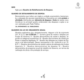 Q
89
QDD
Sigla para Quadro de Detalhamento de Despesa.
QUADRO DE DETALHAMENTO DE DESPESA
Demonstrativo que indica, por órgão e unidade orçamentária, basicamen-
te, a alocação de recursos orçamentários e financeiros em cada projeto e
atividade, distribuídos por elemento de despesa e fonte da receita, cons-
tituindo-se no principal quadro evidenciador das despesas e ações a se-
rem realizadas pelo Poder Público.
(36, ENTENDENDO; 46, VIABILIZANDO)
QUADROS DA LEI DO ORÇAMENTO ANUAL
Quadros explicativos que, obrigatoriamente, integram a lei de orçamento
(art. 2º, § 1º, Lei 4.320/64): I - Sumário geral da receita e despesa por
função do Governo; II - Quadro demonstrativo da receita e despesa, se-
gundo as categorias econômicas; III - Quadro discriminativo da receita por
fontes e respectiva legislação; IV - Quadro das dotações por órgãos do Go-
verno e da Administração. Devem acompanhar a lei, conforme o art. 2º,
§ 2º: I - Quadros demonstrativos da receita e planos de aplicação dos fundos
especiais; II - Quadros demonstrativos da despesa; III - Quadro
demonstrativo do programa anual de trabalho do Governo, em termos de
realização de obras e de prestação de serviços.
 