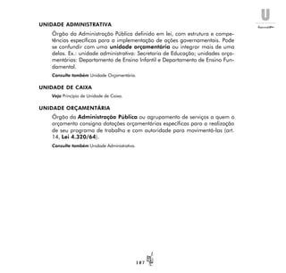 U
1 0 7
UNIDADE ADMINISTRATIVA
Órgão da Administração Pública definido em lei, com estrutura e compe-
tências específicas para a implementação de ações governamentais. Pode
se confundir com uma unidade orçamentária ou integrar mais de uma
delas. Ex.: unidade administrativa: Secretaria de Educação; unidades orça-
mentárias: Departamento de Ensino Infantil e Departamento de Ensino Fun-
damental.
Consulte também Unidade Orçamentária.
UNIDADE DE CAIXA
Veja Princípio de Unidade de Caixa.
UNIDADE ORÇAMENTÁRIA
Órgão da Administração Pública ou agrupamento de serviços a quem o
orçamento consigna dotações orçamentárias específicas para a realização
de seu programa de trabalho e com autoridade para movimentá-las (art.
14, Lei 4.320/64).
Consulte também Unidade Administrativa.
 