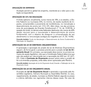 A
9
ANULAÇÃO DE EMPENHO
Anulação parcial ou global do empenho, revertendo-se o valor para a do-
tação correspondente.
APLICAÇÃO DE 25% NA EDUCAÇÃO
A União aplicará, anualmente, nunca menos de 18%, e os estados, o Dis-
trito Federal e os municípios 25%, no mínimo, da receita resultante de im-
postos, compreendida a proveniente de transferências, na manutenção e
desenvolvimento do ensino (art. 212, CF). Além disso, nos dez primeiros
anos da promulgação da Emenda Constitucional nº 14, de 13.09.96, à
exceção da União, os demais entes federados destinarão não menos de 60%
desses recursos para a manutenção e desenvolvimento do ensino
fundamental, com o objetivo de assegurar a universalização de seu
atendimento e a remuneração condigna do magistério (art. 5º, EC 14/96).
Consulte também Fundo de Manutenção e Desenvolvimento do Ensino Fundamental e
Valorização do Magistério.
APROVAÇÃO DA LEI DE DIRETRIZES ORÇAMENTÁRIAS
A apreciação e aprovação do projeto de Lei de Diretrizes Orçamentárias
seguem, de forma geral, o processo previsto para o projeto de Lei do Or-
çamento Anual. Em princípio, sua aprovação deve ocorrer no primeiro se-
mestre da sessão legislativa, visto que a Constituição Federal determina que
esta não poderá ser interrompida sem a aprovação da LDO (art. 57, § 2º,
CF). Cabe à Comissão de Orçamento parecer prévio sobre o projeto de
lei e as emendas propostas, antes delas serem apreciadas pelo Plenário.
Consulte também Aprovação da Lei do Orçamento Anual, Emenda e Publicação da Lei do
Orçamento Anual.
APROVAÇÃO DA LEI DO ORÇAMENTO ANUAL
O projeto de Lei do Orçamento Anual é apreciado e aprovado pela As-
sembléia Legislativa, Câmara Municipal ou Assembléia Distrital, no caso,
respectivamente, de estado, município ou Distrito Federal, segundo os prazos
e critérios definidos nos regimentos internos dessas casas. No caso da
 