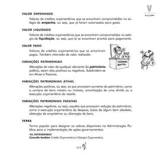 V
? ? ?
VALOR EMPENHADO
Valores de créditos orçamentários que se encontram comprometidos no es-
tágio de empenho, ou seja, que já foram autorizados para gasto.
VALOR LIQUIDADO
Valores de créditos orçamentários que se encontram comprometidos no está-
gio de liquidação, ou seja, que já se encontram prontos para pagamento.
VALOR PAGO
Valores de créditos orçamentários que se encontram
pagos. Também chamado de valor realizado.
VARIAÇÕES PATRIMONIAIS
Alterações de valor de qualquer elemento do patrimônio
público, sejam elas positivas ou negativas. Subdividem-se
em Ativas e Passivas.
VARIAÇÕES PATRIMONIAIS ATIVAS
Alterações positivas, ou seja, as que provocam aumento do patrimônio, como
a compra de bens móveis ou imóveis, amortização de uma dívida ou a
execução orçamentária da receita.
VARIAÇÕES PATRIMONIAIS PASSIVAS
Alterações negativas, ou seja, aquelas que provocam redução do patrimônio,
como a execução orçamentária da despesa, baixa de algum bem obsoleto,
obtenção de empréstimo ou alienação de bens.
VERBA
Termo popular para designar os valores disponíveis na Administração Pú-
blica para a implementação de ações governamentais.
?45, ENTENDENDO?
Consulte também Crédito Orçamentário e Dotação Orçamentária.
 