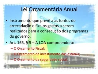 Lei Orçamentária Anual
• Instrumento que prevê a as fontes de
  arrecadação e fixa os gastos a serem
  realizados para a consecução dos programas
  do governo.
• Art. 165, § 5 – A LOA compreenderá:
  – O Orçamento Fiscal;
  – O Orçamento de investimento das estatais;
  – O Orçamento da seguridade social.
 