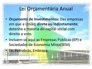 Lei Orçamentária Anual
• Orçamento de Investimentos: Das empresas
  em que a União, direta ou indiretamente,
  detenha a maioria do capital social com
  direito a voto.
• Incluem-se aqui as Empresas Públicas (EP) e
  Sociedades de Economia Mista(SEM)
• Ex: Petrobrás, Embrapa.
 