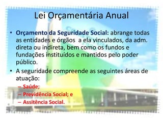 Lei Orçamentária Anual
• Orçamento da Seguridade Social: abrange todas
  as entidades e órgãos a ela vinculados, da adm.
  direta ou indireta, bem como os fundos e
  fundações instituídos e mantidos pelo poder
  público.
• A seguridade compreende as seguintes áreas de
  atuação:
  – Saúde;
  – Previdência Social; e
  – Assitência Social.
 