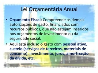 Lei Orçamentária Anual
• Orçamento Fiscal: Compreende as demais
  autorizações de gasto, financiados com
  recursos públicos, que não estejam inseridos
  nos orçamentos de investimento ou da
  seguridade social.
• Aqui está incluso o gasto com pessoal ativo,
  custeio (serviços de terceiros, materiais de
  consumo), investimento, juros, amortização
  da dívida, etc.
 