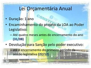 Lei Orçamentária Anual
• Duração: 1 ano
• Encaminhamento do projeto da LOA ao Poder
  Legislativo:
  – Até quatro meses antes do encerramento do ano
    (31/08)
• Devolução para Sanção pelo poder executivo:
  – até o encerramento do primeiro período da
    sessão legislativa (22/12)
 