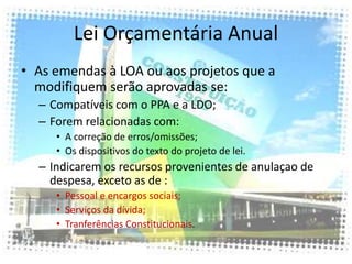 Lei Orçamentária Anual
• As emendas à LOA ou aos projetos que a
  modifiquem serão aprovadas se:
  – Compatíveis com o PPA e a LDO;
  – Forem relacionadas com:
     • A correção de erros/omissões;
     • Os dispositivos do texto do projeto de lei.
  – Indicarem os recursos provenientes de anulaçao de
    despesa, exceto as de :
     • Pessoal e encargos sociais;
     • Serviços da dívida;
     • Tranferências Constitucionais.
 