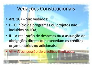 Vedações Constitucionais
• Art. 167 – São vedados:
• I – O início de programas ou projetos não
  incluídos na LOA;
• II – A realização de despesas ou a assunção de
  obrigações diretas que execedam os créditos
  orçamentários ou adicionais;
• VII – A concessão de créditos ilimitados;
 