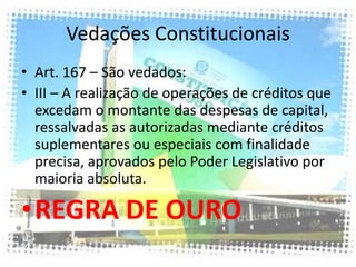 Vedações Constitucionais
• Art. 167 – São vedados:
• III – A realização de operações de créditos que
  excedam o montante das despesas de capital,
  ressalvadas as autorizadas mediante créditos
  suplementares ou especiais com finalidade
  precisa, aprovados pelo Poder Legislativo por
  maioria absoluta.

•REGRA DE OURO
 