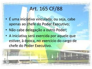 Art. 165 CF/88
• É uma iniciativa vinculada, ou seja, cabe
  apenas ao chefe do Poder Executivo;
• Não cabe delegação a outro Poder;
• A iniciativa será exercida por aquele que
  estiver, à época, no exercício do cargo de
  chefe do Poder Executivo.
 