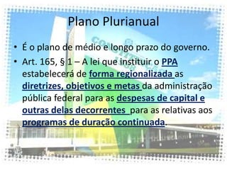 Plano Plurianual
• É o plano de médio e longo prazo do governo.
• Art. 165, § 1 – A lei que instituir o PPA
  estabelecerá de forma regionalizada as
  diretrizes, objetivos e metas da administração
  pública federal para as despesas de capital e
  outras delas decorrentes para as relativas aos
  programas de duração continuada.
 