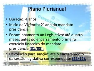 Plano Plurianual
• Duração: 4 anos
• Ínicio da Vigência: 2° ano do mandato
  presidencial.
• Encaminhamento ao Legislativo: até quatro
  meses antes do encerramento primeiro
  exercício finaceiro do mandato
  presidencial(31/08);
• Devolução para sanção: até o encerramento
  da sessão legislativa correspondente (22/12).
 