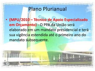 Plano Plurianual
• (MPU/2010 – Técnico de Apoio Especializado
  em Orçamento) - O PPA da União será
  elaborado em um mandato presidencial e terá
  sua vigência estendida até o primeiro ano do
  mandato subsequente.
 