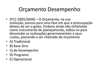 Orçamento Desempenho
• (FCC-2005/SAEB) – O Orçamento, na sua
  evolução, passou para uma fase em que a preocupação
  deixou de ser o gasto. Embora ainda não enfatizada
  como instrumento de planejamento, voltou-se para
  desvendar as realizações governamentais e seus
  custos, passando a ser chamado de orçamento
• A) Tradicional
• B) Base Zero
• C) de Desempenho
• D) Programa
• E) Operacional
 