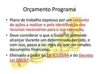 Orçamento Programa
• Plano de trabalho expresso por um conjunto
  de ações a realizar e pela identificação dos
  recursos necessários para a sua execução;
• Deve considerar o que o Governo pretende
  alcançar durante um determinado período, e
  com isso, passa a ser mais do que um simples
  documento financeiro;
• Efetivado a partir da Lei 4.320/64 e do Decreto
  Lei 200/67.
 
