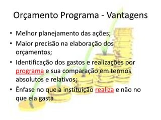 Orçamento Programa - Vantagens
• Melhor planejamento das ações;
• Maior precisão na elaboração dos
  orçamentos;
• Identificação dos gastos e realizações por
  programa e sua comparação em termos
  absolutos e relativos;
• Ênfase no que a instituição realiza e não no
  que ela gasta
 
