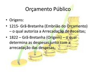 Orçamento Público
• Origens:
• 1215- Grã-Bretanha (Embrião do Orçamento)
  – o qual autoriza a Arrecadação de Receitas;
• 1822 – Grã-Bretanha (Origem) – o qual
  determina as despesas junto com a
  arrecadação das despesas.
 