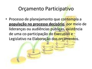 Orçamento Participativo
• Processo de planejamento que contempla a
  população no processo decisório, por meio de
  lideranças ou audiências públicas, existência
  de uma co-participação do Executivo e
  Legislativo na Elaboração dos orçamentos.
 