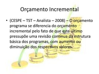 Orçamento Incremental
• (CESPE – TST – Analista – 2008) – O orçamento
  programa se diferencia do orçamento
  incremental pelo fato de que este último
  pressupõe uma revisão contínua da estrutura
  básica dos programas, com aumento ou
  diminuição dos respectivos valores.
 
