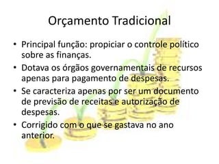 Orçamento Tradicional
• Principal função: propiciar o controle político
  sobre as finanças.
• Dotava os órgãos governamentais de recursos
  apenas para pagamento de despesas.
• Se caracteriza apenas por ser um documento
  de previsão de receitas e autorização de
  despesas.
• Corrigido com o que se gastava no ano
  anterior.
 