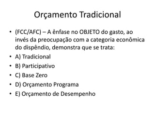 Orçamento Tradicional
• (FCC/AFC) – A ênfase no OBJETO do gasto, ao
  invés da preocupação com a categoria econômica
  do dispêndio, demonstra que se trata:
• A) Tradicional
• B) Participativo
• C) Base Zero
• D) Orçamento Programa
• E) Orçamento de Desempenho
 