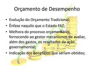 Orçamento de Desempenho
• Evolução do Orçamento Tradicional;
• Ênfase naquilo que o Estado FAZ;
• Melhora do processo orçamentário,
  fornecendo ao gestor mecanismos de avaliar,
  além dos gastos, os resultados da ação
  governamental;
• Indicação dos benefícios que seriam obtidos;
 