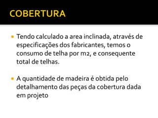  Tendo calculado a area inclinada, através de
especificações dos fabricantes, temos o
consumo de telha por m2, e consequente
total de telhas.
 A quantidade de madeira é obtida pelo
detalhamento das peças da cobertura dada
em projeto
 