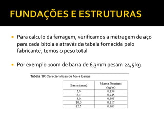  Para calculo da ferragem, verificamos a metragem de aço
para cada bitola e através da tabela fornecida pelo
fabricante, temos o peso total
 Por exemplo 100m de barra de 6,3mm pesam 24,5 kg
 