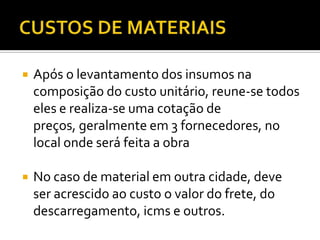  Após o levantamento dos insumos na
composição do custo unitário, reune-se todos
eles e realiza-se uma cotação de
preços, geralmente em 3 fornecedores, no
local onde será feita a obra
 No caso de material em outra cidade, deve
ser acrescido ao custo o valor do frete, do
descarregamento, icms e outros.
 