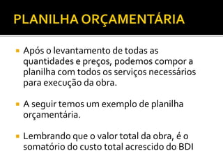  Após o levantamento de todas as
quantidades e preços, podemos compor a
planilha com todos os serviços necessários
para execução da obra.
 A seguir temos um exemplo de planilha
orçamentária.
 Lembrando que o valor total da obra, é o
somatório do custo total acrescido do BDI
 