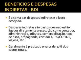  É a soma das despesas indiretas e o lucro
desejado.
 Despesas indiretas são gastos que nao estão
ligados diretamente a execução como contador,
administração, tributos, comercialização, taxa
de risco, propaganda, certidões, PIS/COFINS,
viajens, etc.
 Geralmente é praticado o valor de 30% dos
custos totais.
 