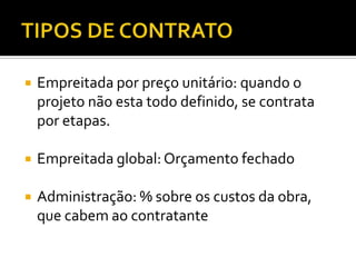  Empreitada por preço unitário: quando o
projeto não esta todo definido, se contrata
por etapas.
 Empreitada global: Orçamento fechado
 Administração: % sobre os custos da obra,
que cabem ao contratante
 