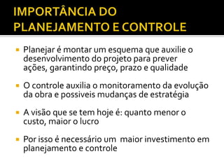  Planejar é montar um esquema que auxilie o
desenvolvimento do projeto para prever
ações, garantindo preço, prazo e qualidade
 O controle auxilia o monitoramento da evolução
da obra e possiveis mudanças de estratégia
 A visão que se tem hoje é: quanto menor o
custo, maior o lucro
 Por isso é necessário um maior investimento em
planejamento e controle
 