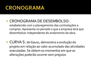  CRONOGRAMA DE DESEMBOLSO:
estabelecido com o planejamento das contratações e
compras. Apresenta no periodo o que a empresa terá que
desembolsar independente do andamento da obra.
 CURVA S: de Gauss, demonstra a evolução do
projeto em relação ao valor acumulado das atividades
executadas. Se obtem os momentos em que as
alterações poderão ocorrer sem prejuizo
 