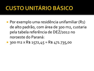  Por exemplo uma residência unifamiliar (R1)
de alto padrão, com área de 300 m2, custaria
pela tabela referência de DEZ/2012 no
noroeste do Paraná:
 300 m2 x R$ 1572,45 = R$ 471.735,00
 