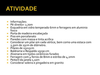  Informações:
 Pé-direito= 2,70m
 Esquadria em vidro temperado 6mm e ferragens em aluminio
fosco
 Porta de madeira encabeçada
 Piso em porcelanato
 Paredes com massa e tinta acrílica
 Considerar um pilar em cada vértice, bem como uma estaca com
2,50m de 25cm de diâmetro.
 Pilares de 15x15cm
 Baldrame e Respaldo 15x30 cm
 Alvenaria em tijolos cerâmicos furados
 Ferragem com 4 ferros de 8mm e estribo de 4,2mm
 Peitoril da janela 1,10m
 Considerar soleira e pingadeira em granito
 